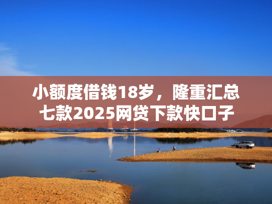 小额度借钱18岁，隆重汇总七款2025网贷下款快口子