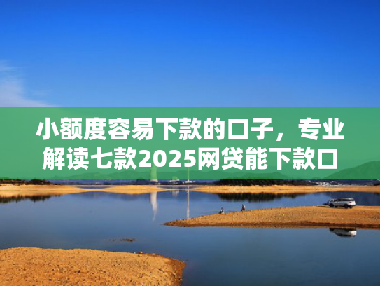 小额度容易下款的口子，专业解读七款2025网贷能下款口子