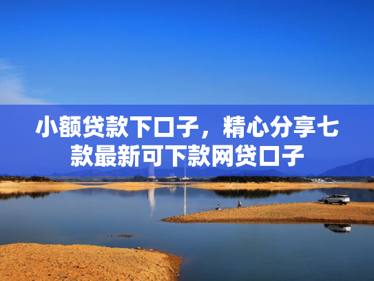 小额贷款下口子，精心分享七款最新可下款网贷口子