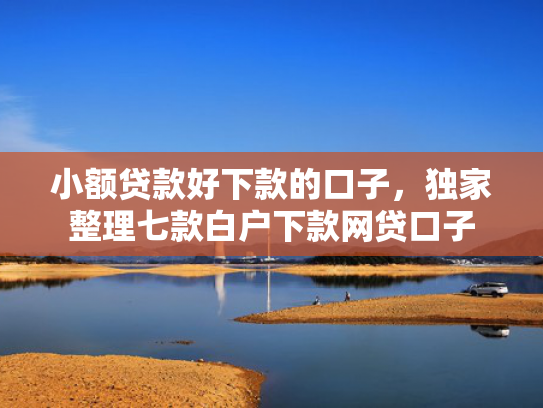 小额贷款好下款的口子，独家整理七款白户下款网贷口子