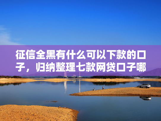 征信全黑有什么可以下款的口子，归纳整理七款网贷口子哪个好下款论坛