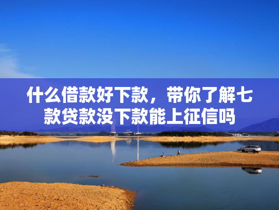 什么借款好下款，带你了解七款贷款没下款能上征信吗