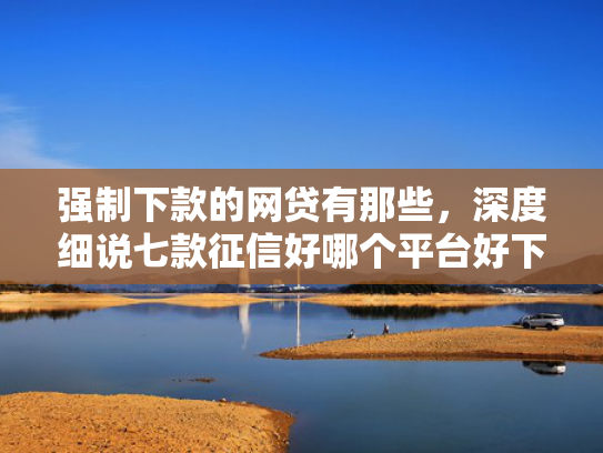 强制下款的网贷有那些，深度细说七款征信好哪个平台好下款