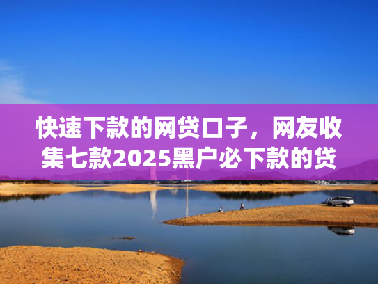 快速下款的网贷口子，网友收集七款2025黑户必下款的贷款app
