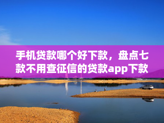 手机贷款哪个好下款，盘点七款不用查征信的贷款app下款快