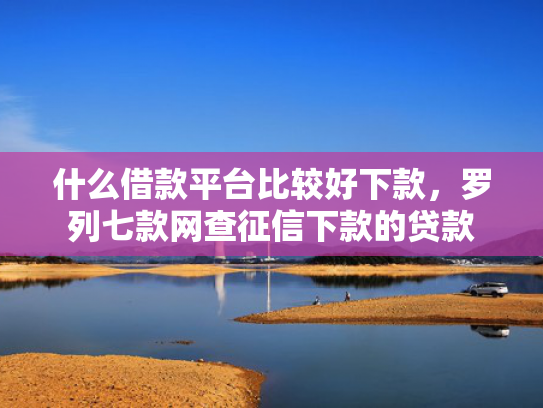 什么借款平台比较好下款，罗列七款网查征信下款的贷款