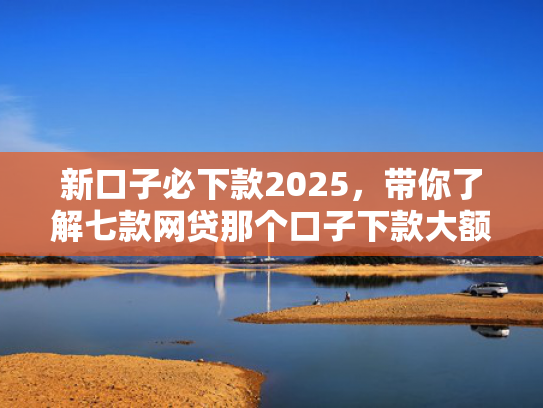 新口子必下款2025，带你了解七款网贷那个口子下款大额
