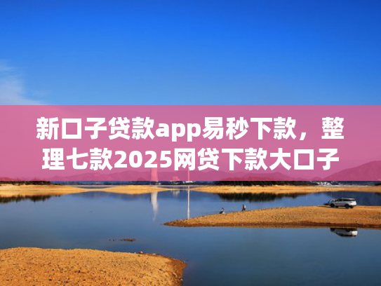 新口子贷款app易秒下款，整理七款2025网贷下款大口子