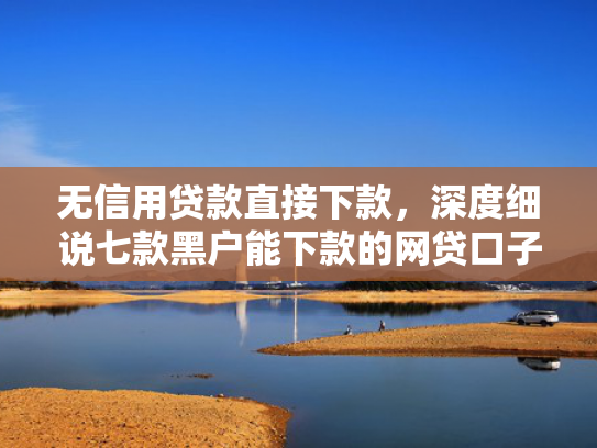 无信用贷款直接下款，深度细说七款黑户能下款的网贷口子
