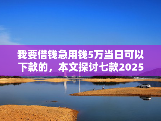 我要借钱急用钱5万当日可以下款的，本文探讨七款2025实测下款网贷口子