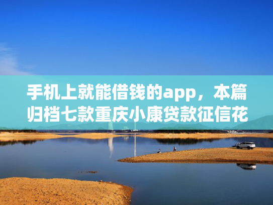 手机上就能借钱的app，本篇归档七款重庆小康贷款征信花了能下款吗
