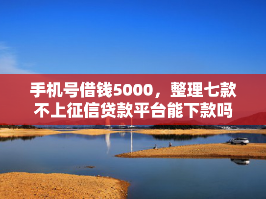手机号借钱5000，整理七款不上征信贷款平台能下款吗