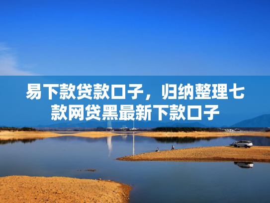 易下款贷款口子，归纳整理七款网贷黑最新下款口子