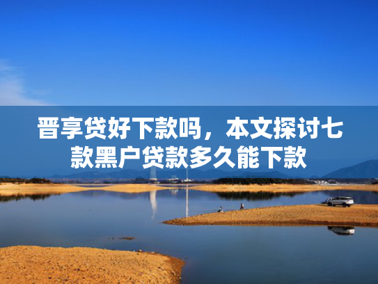 晋享贷好下款吗，本文探讨七款黑户贷款多久能下款