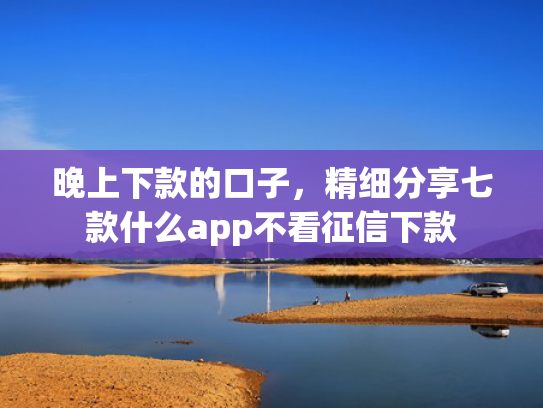 晚上下款的口子，精细分享七款什么app不看征信下款