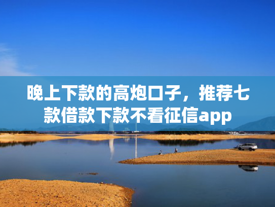晚上下款的高炮口子，推荐七款借款下款不看征信app