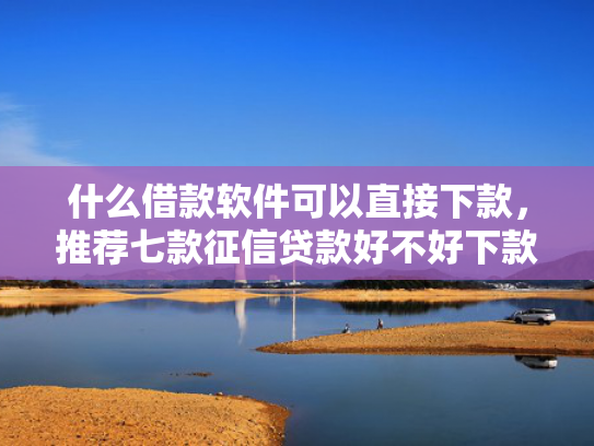 什么借款软件可以直接下款，推荐七款征信贷款好不好下款