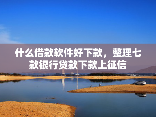 什么借款软件好下款，整理七款银行贷款下款上征信