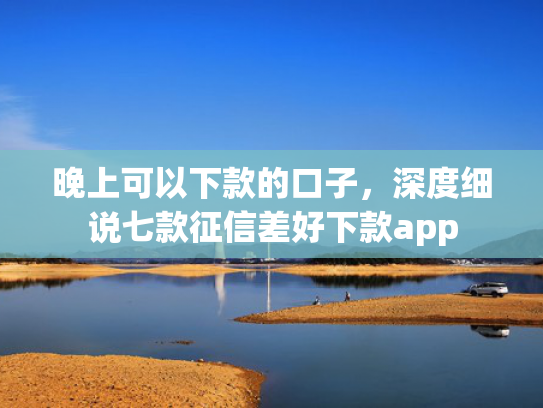 晚上可以下款的口子，深度细说七款征信差好下款app