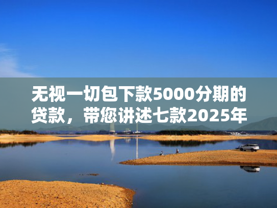 无视一切包下款5000分期的贷款，带您讲述七款2025年下款率高的网贷口子