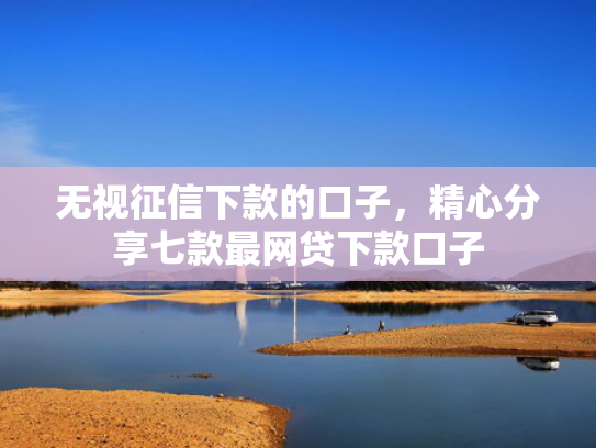 无视征信下款的口子，精心分享七款最网贷下款口子