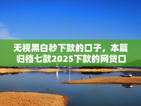 无视黑白秒下款的口子，本篇归档七款2025下款的网贷口子