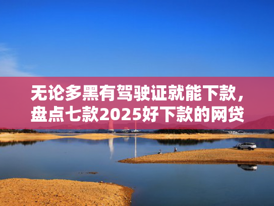 无论多黑有驾驶证就能下款，盘点七款2025好下款的网贷口子