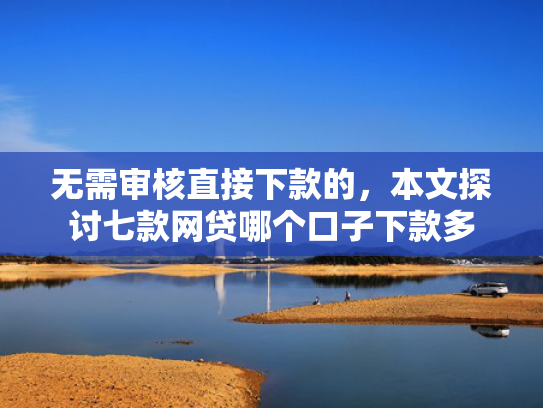 无需审核直接下款的，本文探讨七款网贷哪个口子下款多
