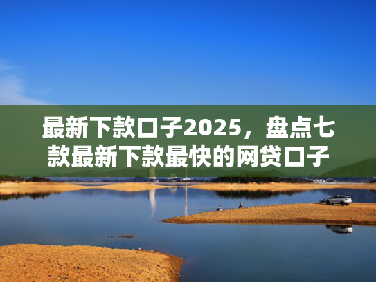 最新下款口子2025，盘点七款最新下款最快的网贷口子