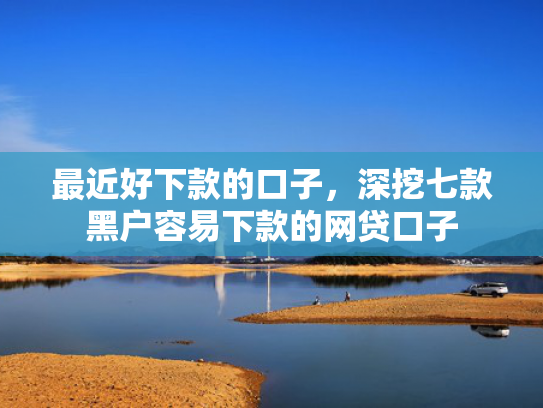 最近好下款的口子，深挖七款黑户容易下款的网贷口子