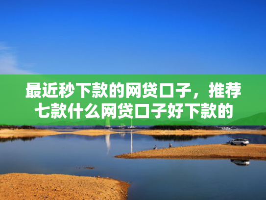 最近秒下款的网贷口子，推荐七款什么网贷口子好下款的