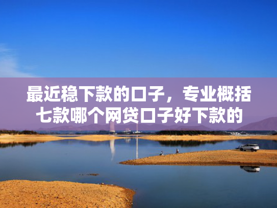 最近稳下款的口子，专业概括七款哪个网贷口子好下款的