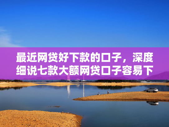 最近网贷好下款的口子，深度细说七款大额网贷口子容易下款的