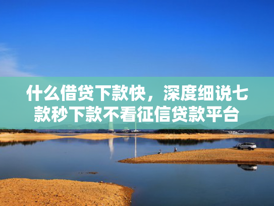 什么借贷下款快，深度细说七款秒下款不看征信贷款平台