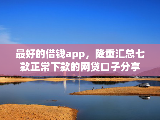 最好的借钱app，隆重汇总七款正常下款的网贷口子分享