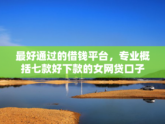 最好通过的借钱平台，专业概括七款好下款的女网贷口子