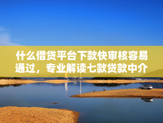 什么借贷平台下款快审核容易通过，专业解读七款贷款中介下款影响征信吗