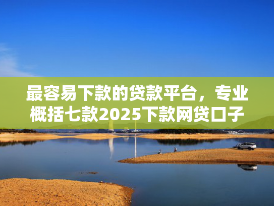 最容易下款的贷款平台，专业概括七款2025下款网贷口子