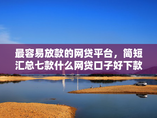 最容易放款的网贷平台，简短汇总七款什么网贷口子好下款现在