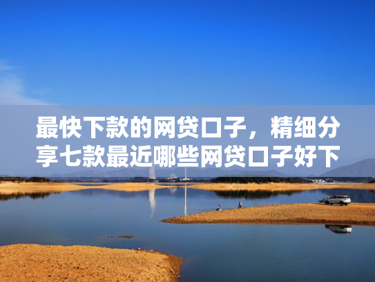 最快下款的网贷口子，精细分享七款最近哪些网贷口子好下款