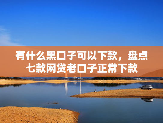 有什么黑口子可以下款，盘点七款网贷老口子正常下款