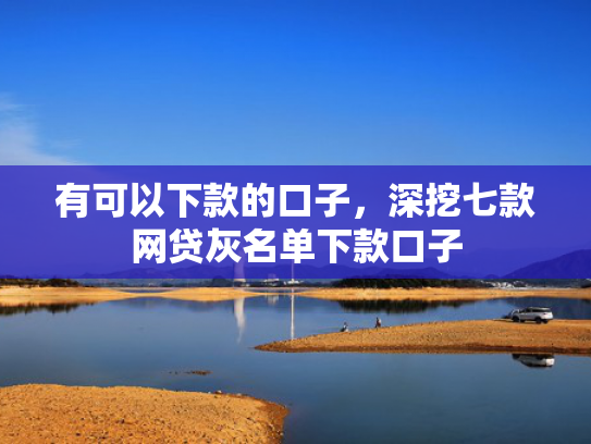 有可以下款的口子，深挖七款网贷灰名单下款口子