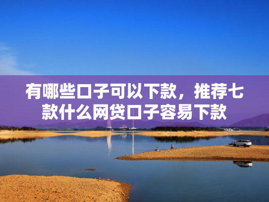 有哪些口子可以下款，推荐七款什么网贷口子容易下款