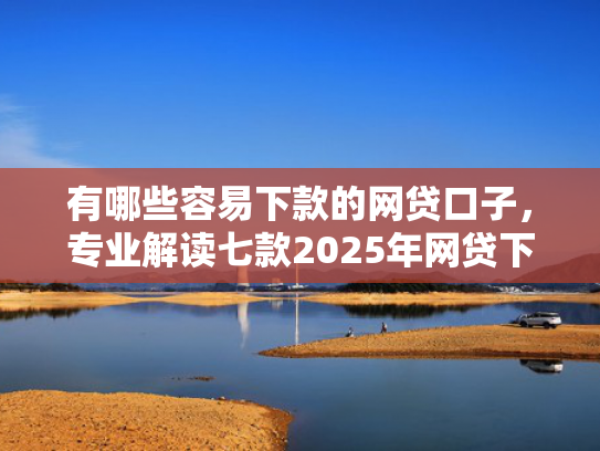 有哪些容易下款的网贷口子，专业解读七款2025年网贷下款口子