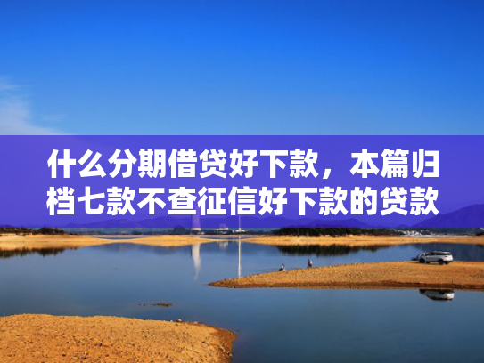什么分期借贷好下款，本篇归档七款不查征信好下款的贷款