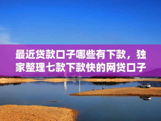 最近贷款口子哪些有下款，独家整理七款下款快的网贷口子App