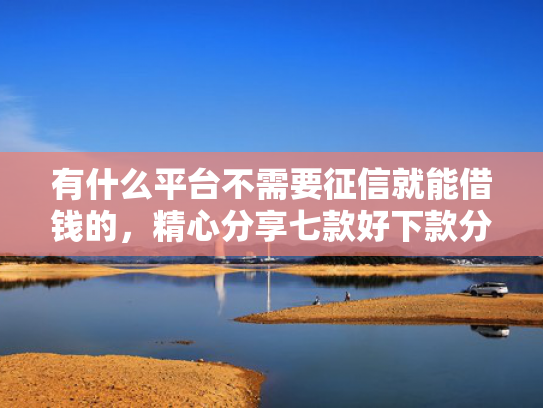 有什么平台不需要征信就能借钱的，精心分享七款好下款分期网贷口子