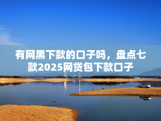 有网黑下款的口子吗，盘点七款2025网贷包下款口子