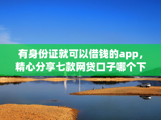 有身份证就可以借钱的app，精心分享七款网贷口子哪个下款多