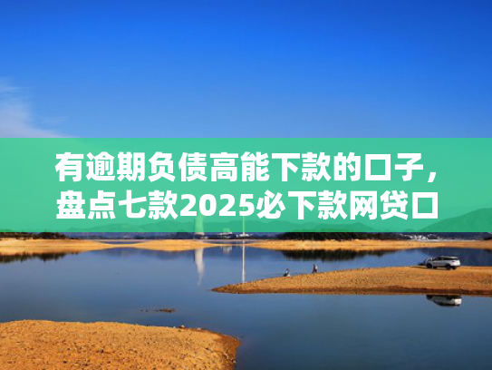 有逾期负债高能下款的口子，盘点七款2025必下款网贷口子